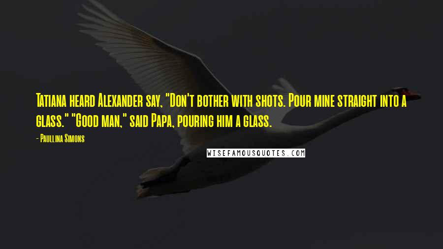 Paullina Simons Quotes: Tatiana heard Alexander say, "Don't bother with shots. Pour mine straight into a glass." "Good man," said Papa, pouring him a glass.