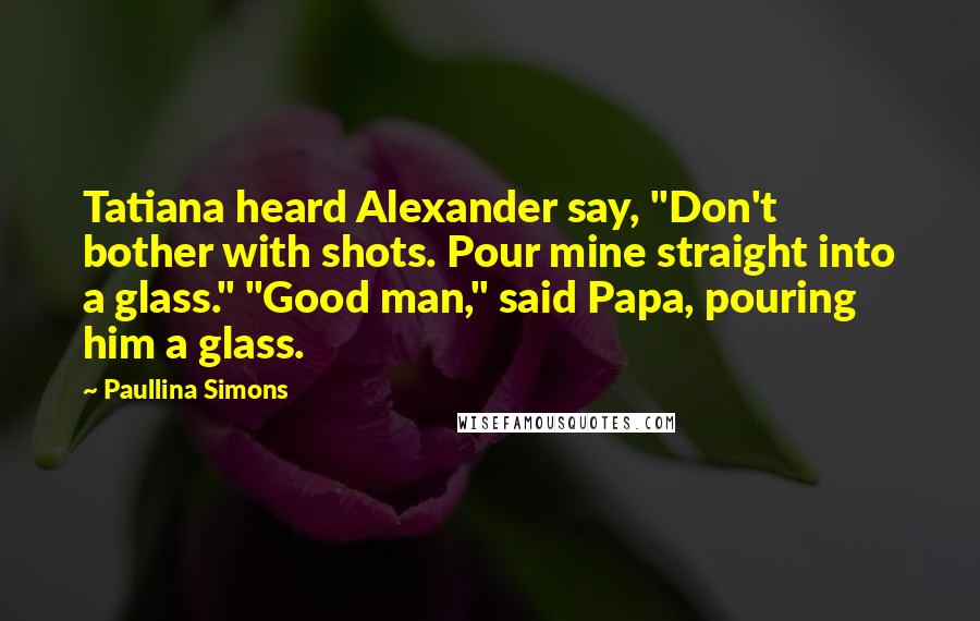 Paullina Simons Quotes: Tatiana heard Alexander say, "Don't bother with shots. Pour mine straight into a glass." "Good man," said Papa, pouring him a glass.