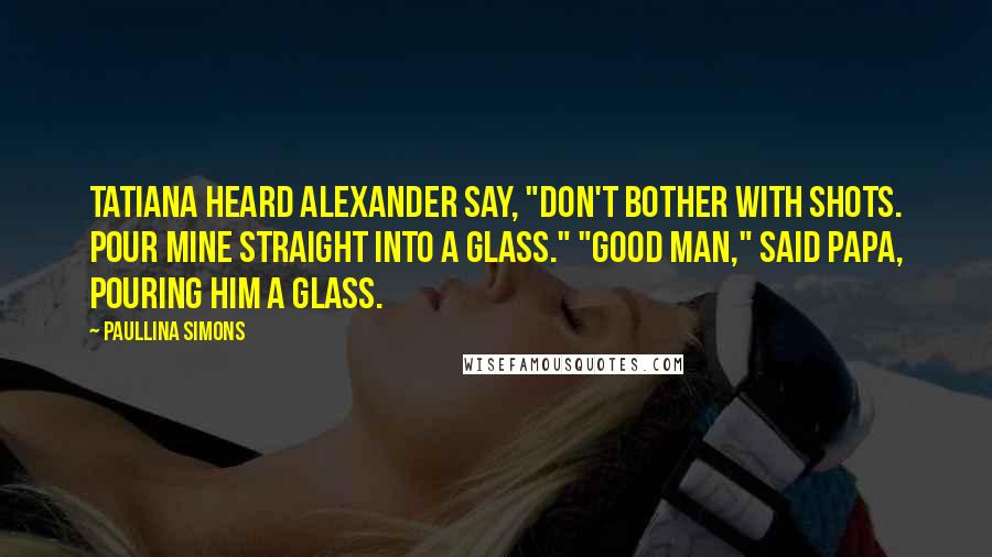 Paullina Simons Quotes: Tatiana heard Alexander say, "Don't bother with shots. Pour mine straight into a glass." "Good man," said Papa, pouring him a glass.