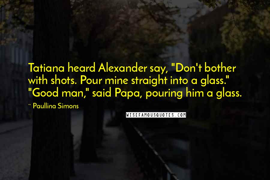 Paullina Simons Quotes: Tatiana heard Alexander say, "Don't bother with shots. Pour mine straight into a glass." "Good man," said Papa, pouring him a glass.