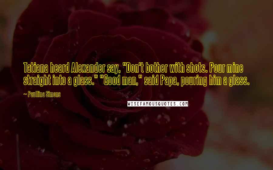 Paullina Simons Quotes: Tatiana heard Alexander say, "Don't bother with shots. Pour mine straight into a glass." "Good man," said Papa, pouring him a glass.