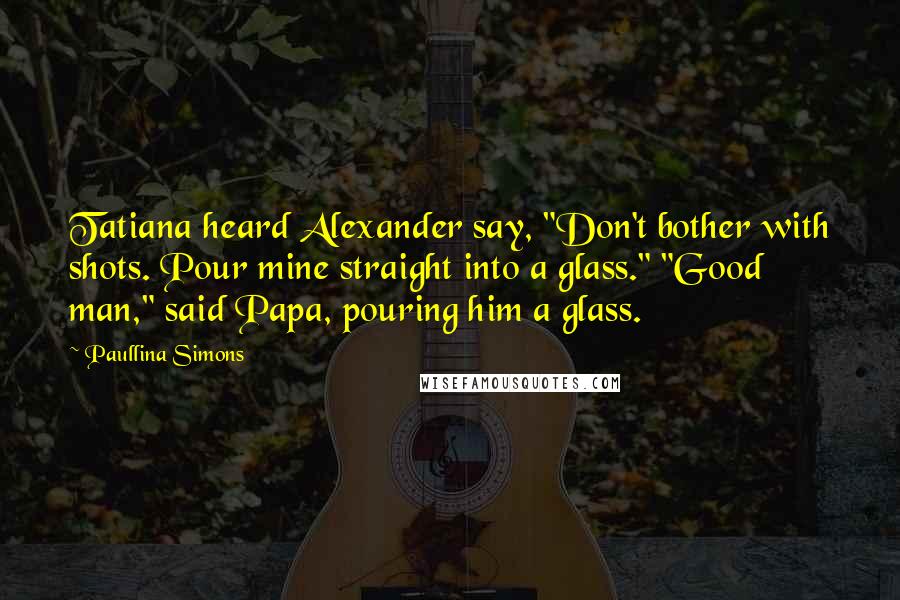 Paullina Simons Quotes: Tatiana heard Alexander say, "Don't bother with shots. Pour mine straight into a glass." "Good man," said Papa, pouring him a glass.