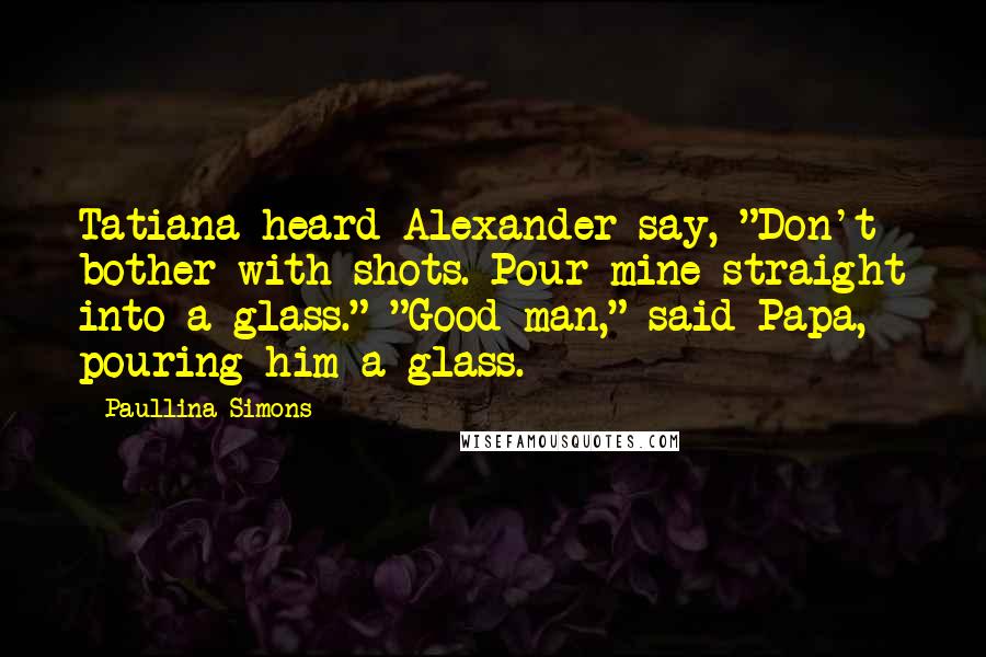 Paullina Simons Quotes: Tatiana heard Alexander say, "Don't bother with shots. Pour mine straight into a glass." "Good man," said Papa, pouring him a glass.