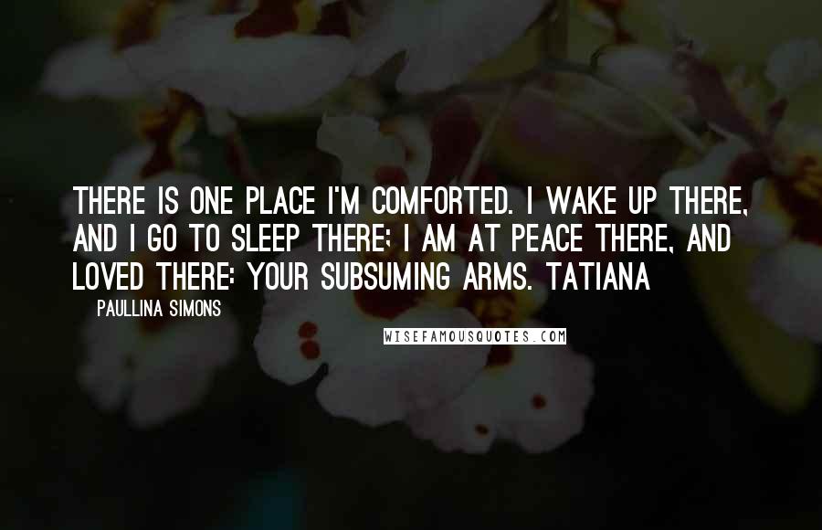 Paullina Simons Quotes: there is one place I'm comforted. I wake up there, and I go to sleep there; I am at peace there, and loved there: your subsuming arms. Tatiana