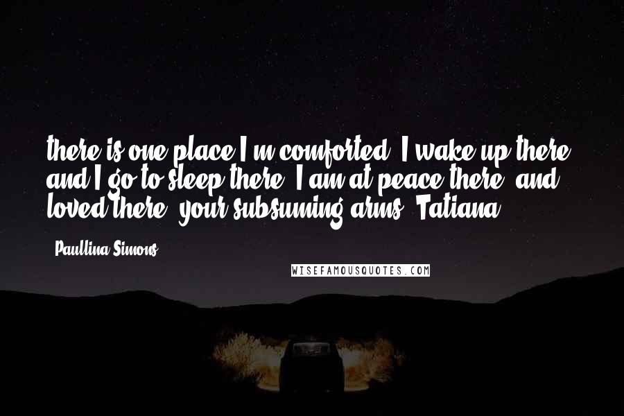 Paullina Simons Quotes: there is one place I'm comforted. I wake up there, and I go to sleep there; I am at peace there, and loved there: your subsuming arms. Tatiana