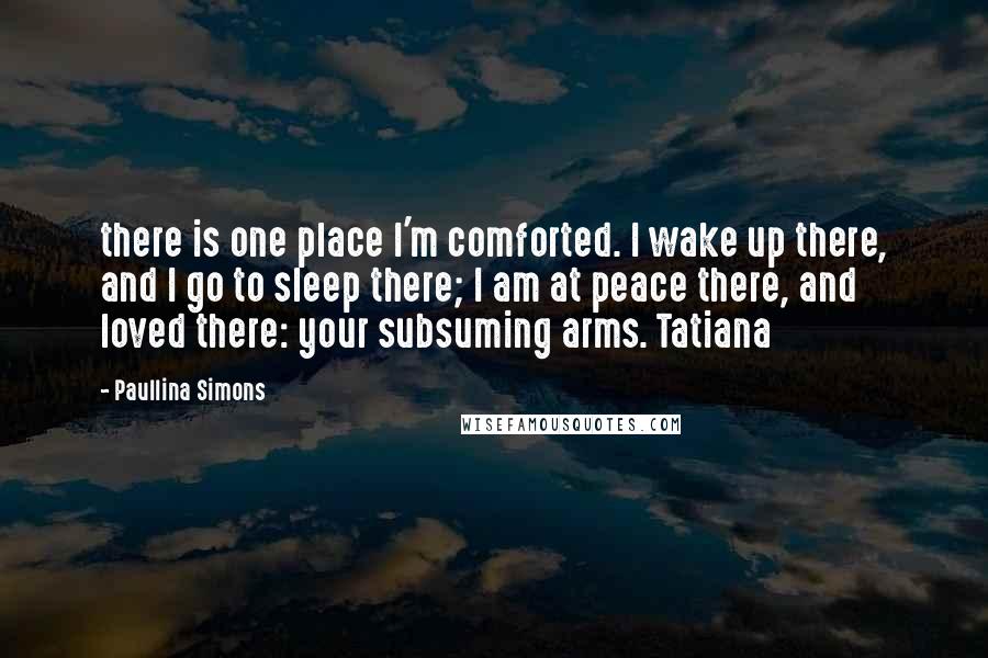 Paullina Simons Quotes: there is one place I'm comforted. I wake up there, and I go to sleep there; I am at peace there, and loved there: your subsuming arms. Tatiana