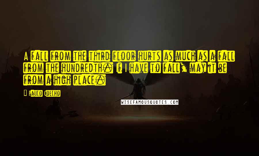 Paulo Coelho Quotes: A fall from the third floor hurts as much as a fall from the hundredth. If I have to fall, may it be from a high place.