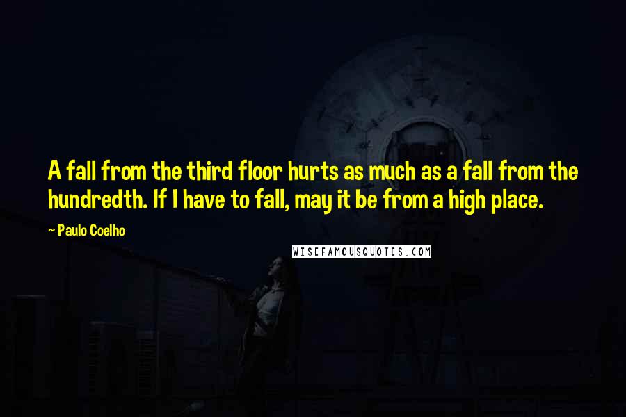 Paulo Coelho Quotes: A fall from the third floor hurts as much as a fall from the hundredth. If I have to fall, may it be from a high place.