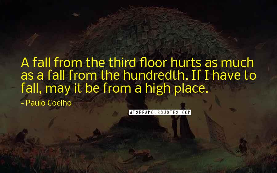 Paulo Coelho Quotes: A fall from the third floor hurts as much as a fall from the hundredth. If I have to fall, may it be from a high place.