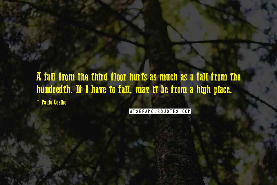 Paulo Coelho Quotes: A fall from the third floor hurts as much as a fall from the hundredth. If I have to fall, may it be from a high place.