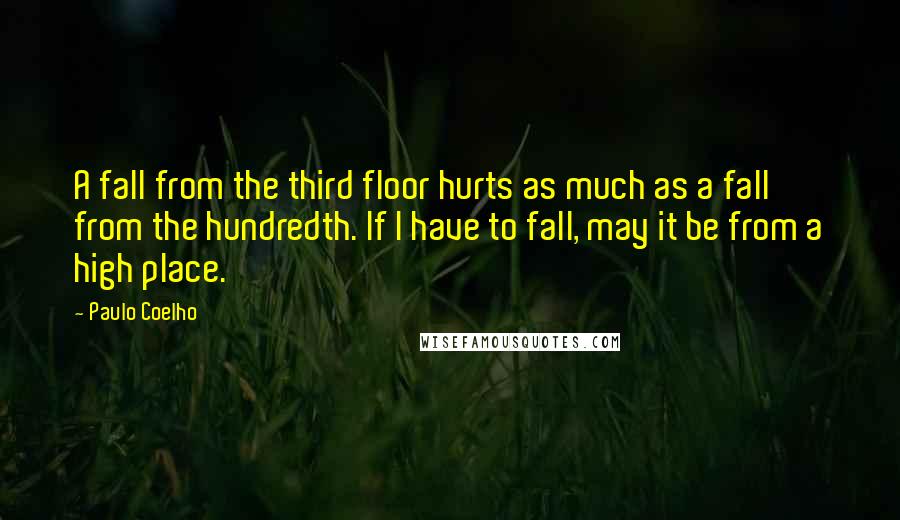 Paulo Coelho Quotes: A fall from the third floor hurts as much as a fall from the hundredth. If I have to fall, may it be from a high place.