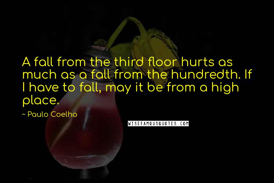 Paulo Coelho Quotes: A fall from the third floor hurts as much as a fall from the hundredth. If I have to fall, may it be from a high place.