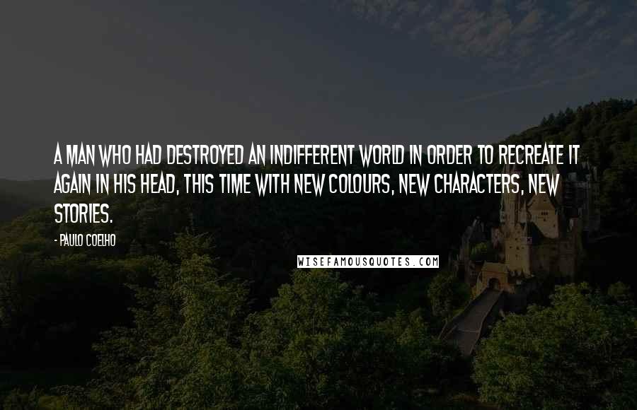 Paulo Coelho Quotes: A man who had destroyed an indifferent world in order to recreate it again in his head, this time with new colours, new characters, new stories.