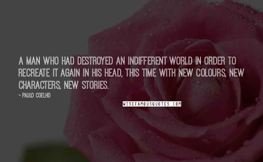 Paulo Coelho Quotes: A man who had destroyed an indifferent world in order to recreate it again in his head, this time with new colours, new characters, new stories.