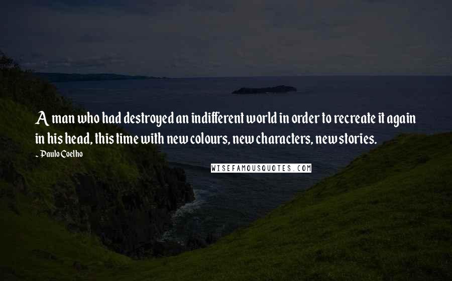 Paulo Coelho Quotes: A man who had destroyed an indifferent world in order to recreate it again in his head, this time with new colours, new characters, new stories.