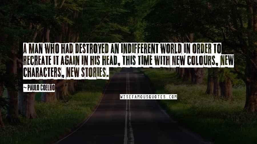 Paulo Coelho Quotes: A man who had destroyed an indifferent world in order to recreate it again in his head, this time with new colours, new characters, new stories.