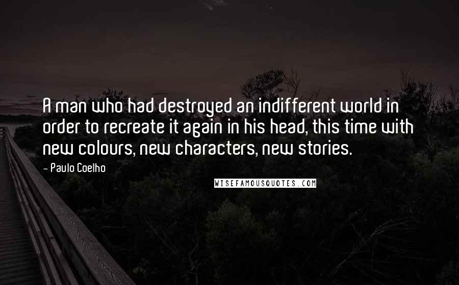 Paulo Coelho Quotes: A man who had destroyed an indifferent world in order to recreate it again in his head, this time with new colours, new characters, new stories.