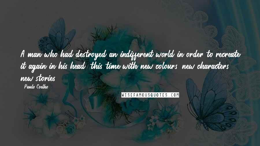 Paulo Coelho Quotes: A man who had destroyed an indifferent world in order to recreate it again in his head, this time with new colours, new characters, new stories.