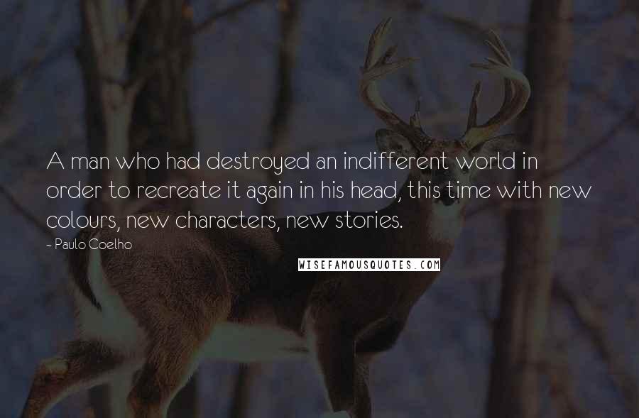 Paulo Coelho Quotes: A man who had destroyed an indifferent world in order to recreate it again in his head, this time with new colours, new characters, new stories.