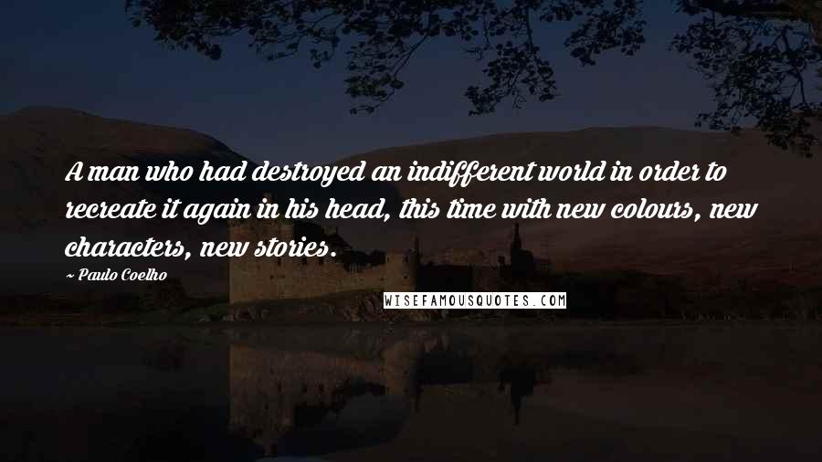 Paulo Coelho Quotes: A man who had destroyed an indifferent world in order to recreate it again in his head, this time with new colours, new characters, new stories.