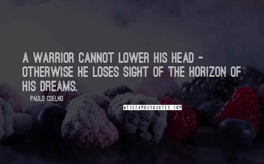 Paulo Coelho Quotes: A warrior cannot lower his head - otherwise he loses sight of the horizon of his dreams.