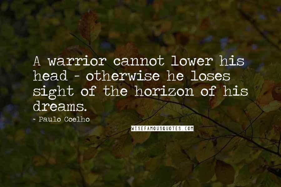 Paulo Coelho Quotes: A warrior cannot lower his head - otherwise he loses sight of the horizon of his dreams.