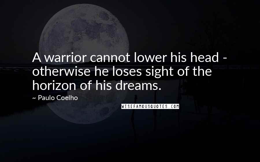 Paulo Coelho Quotes: A warrior cannot lower his head - otherwise he loses sight of the horizon of his dreams.