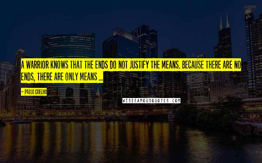 Paulo Coelho Quotes: A Warrior knows that the ends do not justify the means. Because there are no ends, there are only means ...