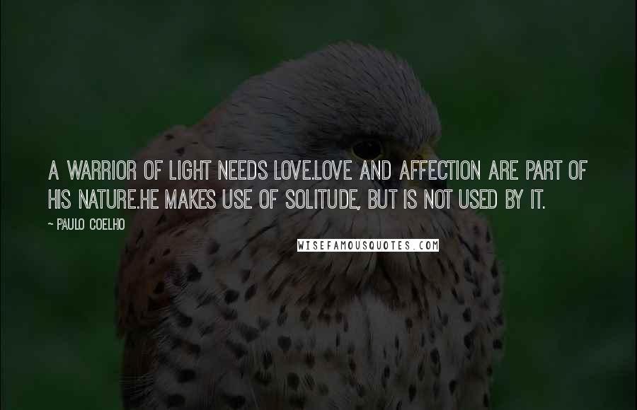 Paulo Coelho Quotes: A Warrior of Light needs love.Love and affection are part of his nature.He makes use of solitude, but is not used by it.