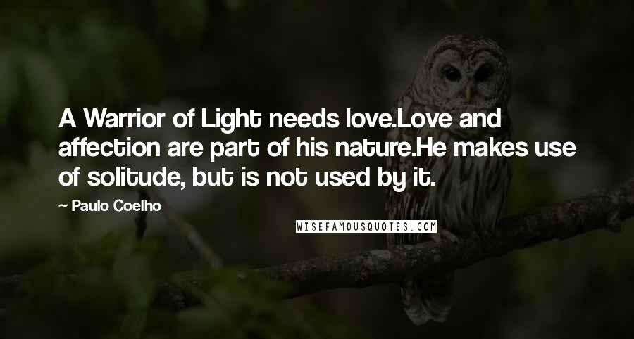 Paulo Coelho Quotes: A Warrior of Light needs love.Love and affection are part of his nature.He makes use of solitude, but is not used by it.