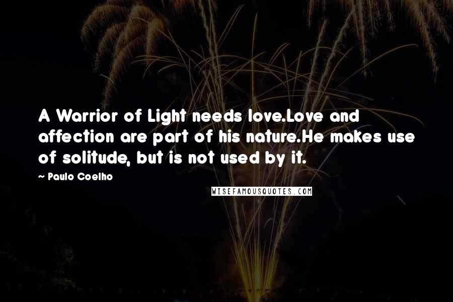 Paulo Coelho Quotes: A Warrior of Light needs love.Love and affection are part of his nature.He makes use of solitude, but is not used by it.