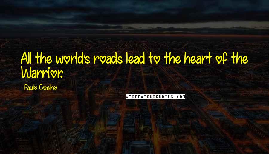 Paulo Coelho Quotes: All the world's roads lead to the heart of the Warrior.