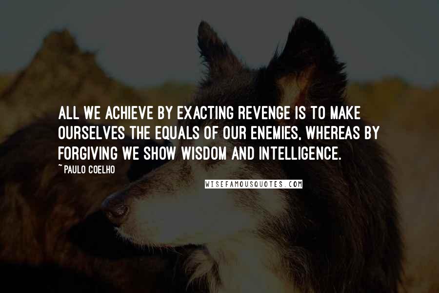 Paulo Coelho Quotes: All we achieve by exacting revenge is to make ourselves the equals of our enemies, whereas by forgiving we show wisdom and intelligence.