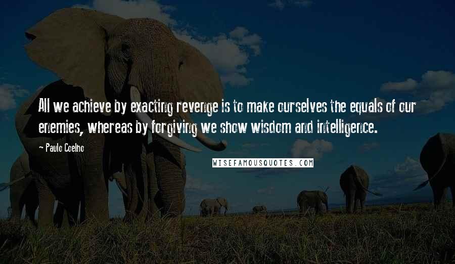 Paulo Coelho Quotes: All we achieve by exacting revenge is to make ourselves the equals of our enemies, whereas by forgiving we show wisdom and intelligence.