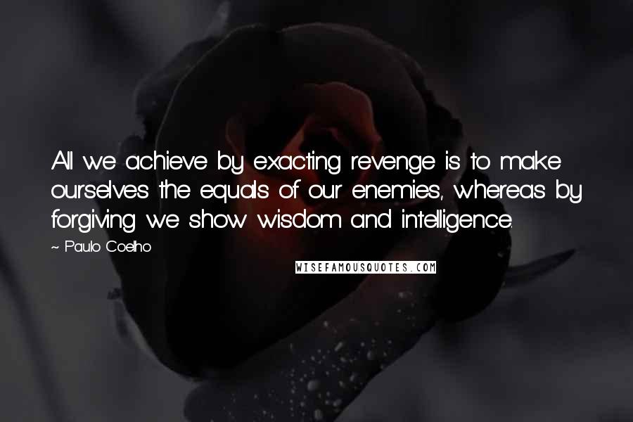 Paulo Coelho Quotes: All we achieve by exacting revenge is to make ourselves the equals of our enemies, whereas by forgiving we show wisdom and intelligence.