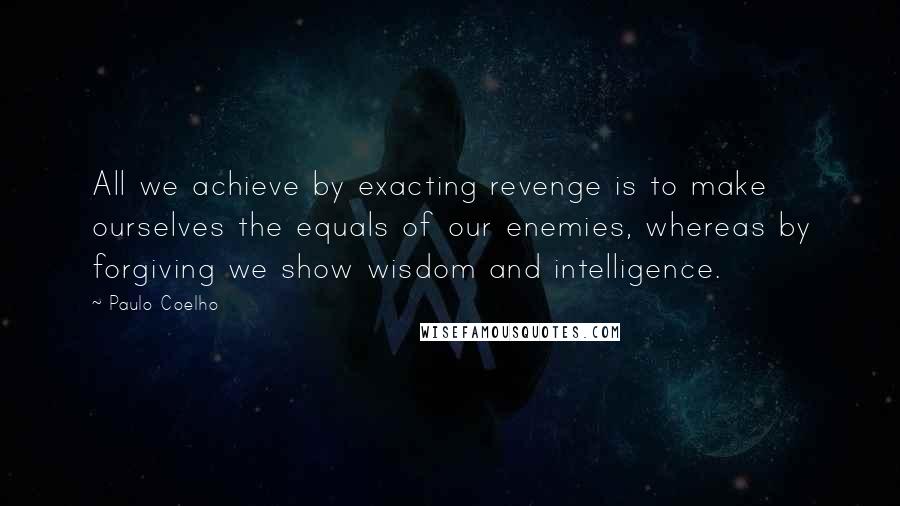 Paulo Coelho Quotes: All we achieve by exacting revenge is to make ourselves the equals of our enemies, whereas by forgiving we show wisdom and intelligence.