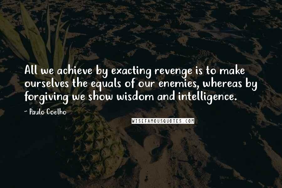 Paulo Coelho Quotes: All we achieve by exacting revenge is to make ourselves the equals of our enemies, whereas by forgiving we show wisdom and intelligence.