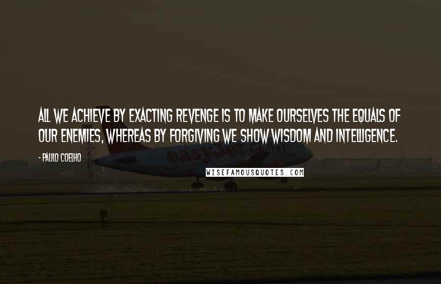 Paulo Coelho Quotes: All we achieve by exacting revenge is to make ourselves the equals of our enemies, whereas by forgiving we show wisdom and intelligence.