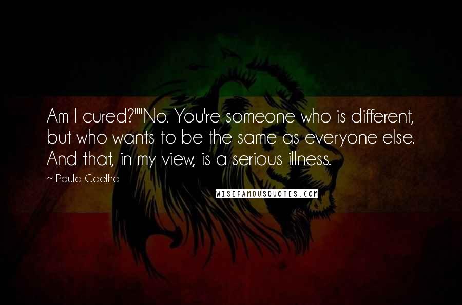 Paulo Coelho Quotes: Am I cured?""No. You're someone who is different, but who wants to be the same as everyone else. And that, in my view, is a serious illness.