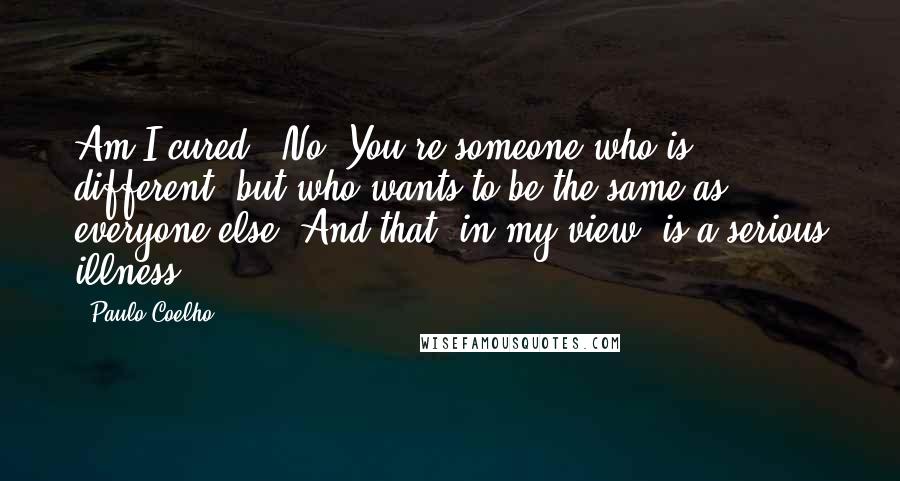 Paulo Coelho Quotes: Am I cured?""No. You're someone who is different, but who wants to be the same as everyone else. And that, in my view, is a serious illness.