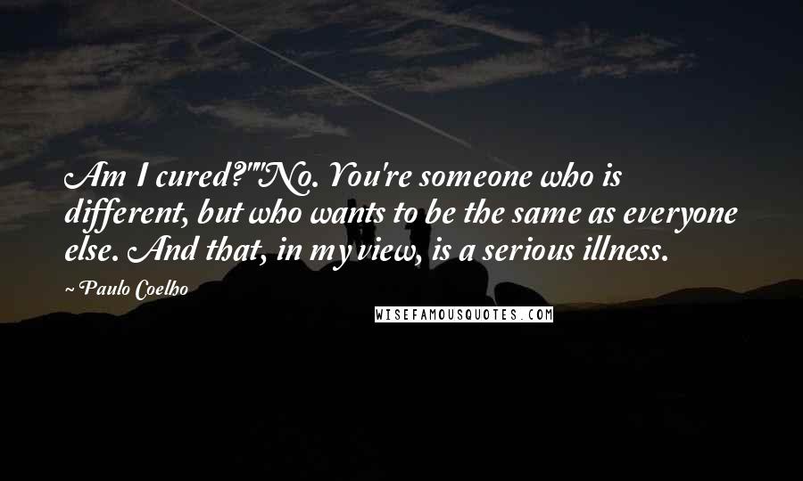 Paulo Coelho Quotes: Am I cured?""No. You're someone who is different, but who wants to be the same as everyone else. And that, in my view, is a serious illness.