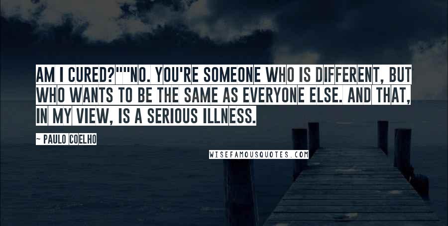 Paulo Coelho Quotes: Am I cured?""No. You're someone who is different, but who wants to be the same as everyone else. And that, in my view, is a serious illness.