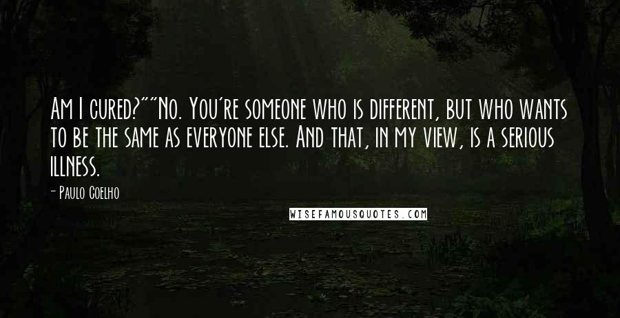 Paulo Coelho Quotes: Am I cured?""No. You're someone who is different, but who wants to be the same as everyone else. And that, in my view, is a serious illness.