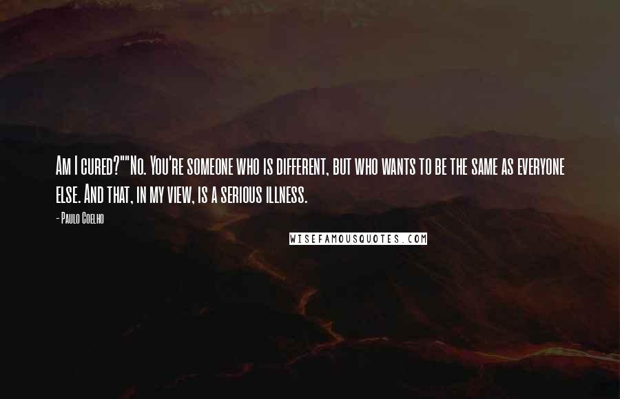 Paulo Coelho Quotes: Am I cured?""No. You're someone who is different, but who wants to be the same as everyone else. And that, in my view, is a serious illness.