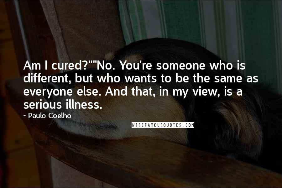Paulo Coelho Quotes: Am I cured?""No. You're someone who is different, but who wants to be the same as everyone else. And that, in my view, is a serious illness.