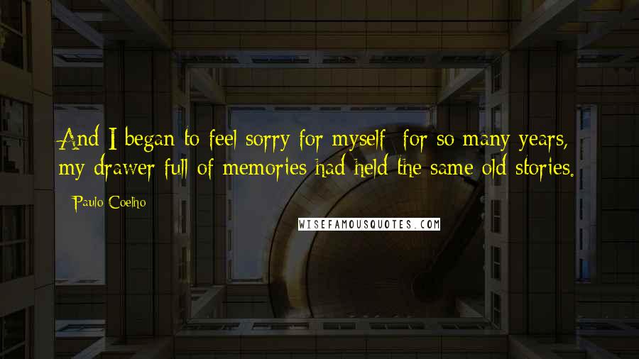 Paulo Coelho Quotes: And I began to feel sorry for myself; for so many years, my drawer full of memories had held the same old stories.