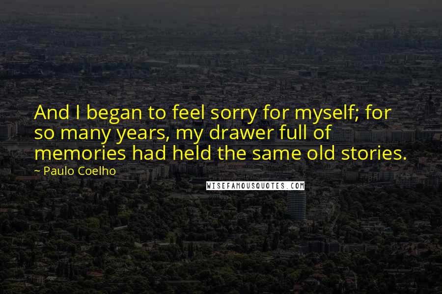 Paulo Coelho Quotes: And I began to feel sorry for myself; for so many years, my drawer full of memories had held the same old stories.