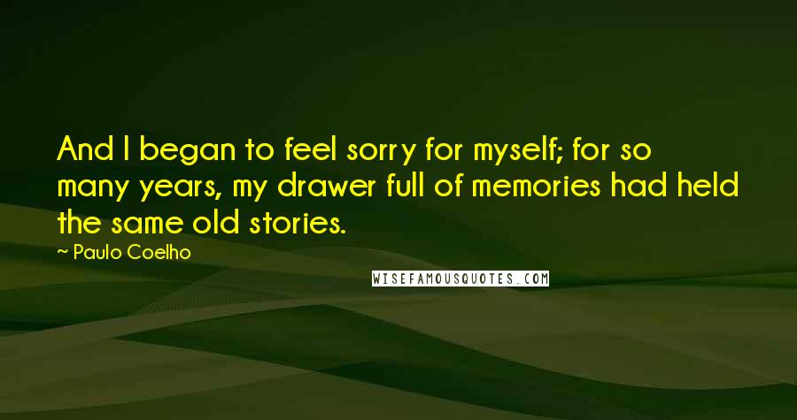 Paulo Coelho Quotes: And I began to feel sorry for myself; for so many years, my drawer full of memories had held the same old stories.