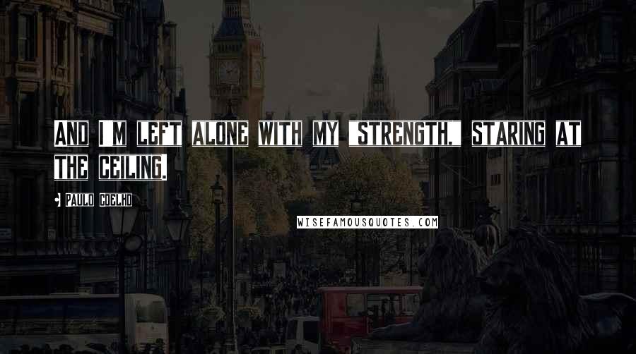 Paulo Coelho Quotes: And I'm left alone with my "strength," staring at the ceiling.