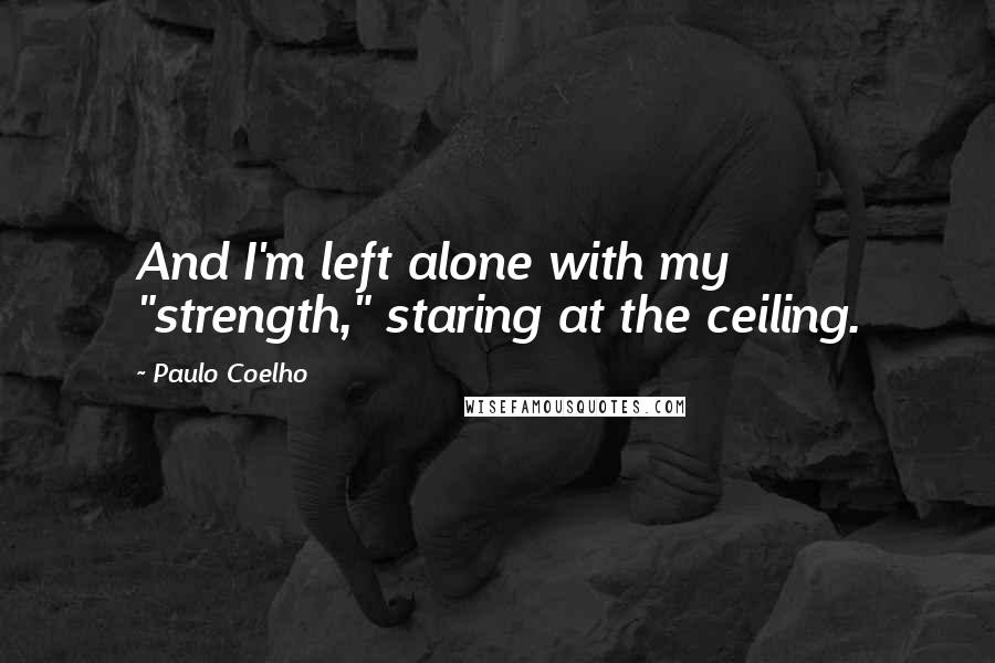 Paulo Coelho Quotes: And I'm left alone with my "strength," staring at the ceiling.